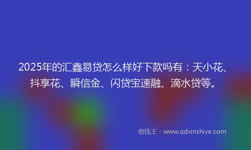 2025年的汇鑫易贷怎么样好下款吗有：天小花、抖享花、瞬信金、闪贷宝速融、滴水贷等。