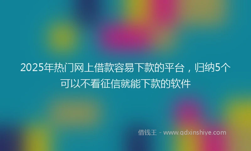 2025年热门网上借款容易下款的平台，归纳5个可以不看征信就能下款的软件