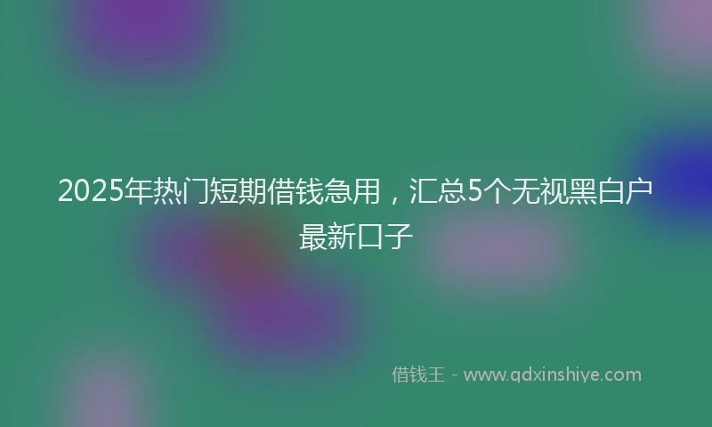 2025年热门短期借钱急用，汇总5个无视黑白户最新口子