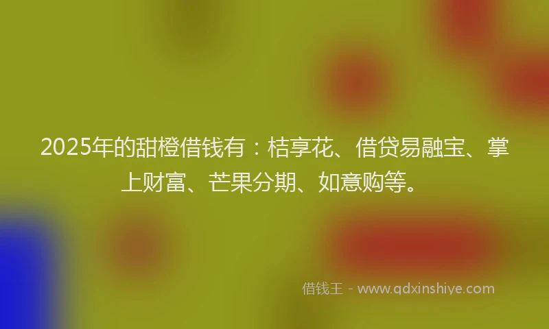 2025年的甜橙借钱有：桔享花、借贷易融宝、掌上财富、芒果分期、如意购等。
