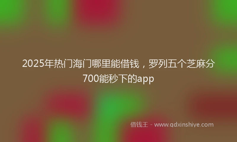 2025年热门海门哪里能借钱，罗列五个芝麻分700能秒下的app