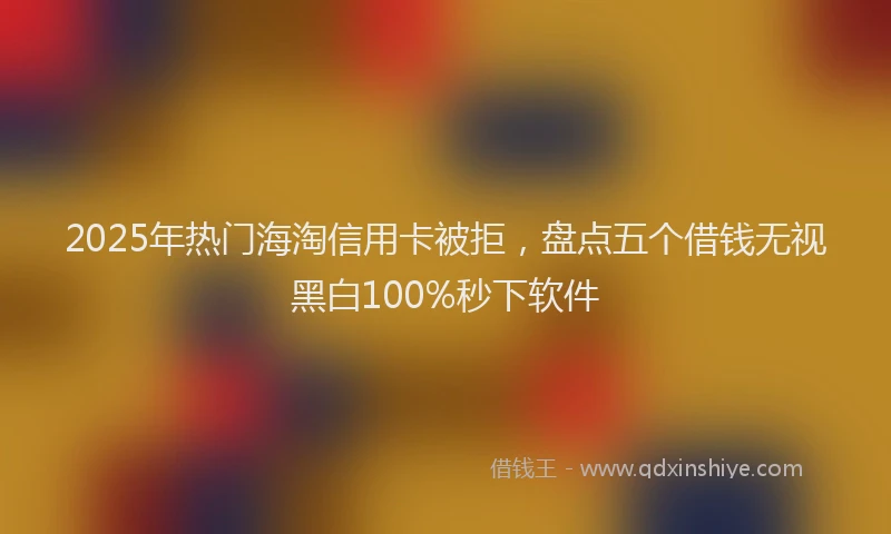 2025年热门海淘信用卡被拒，盘点五个借钱无视黑白100%秒下软件