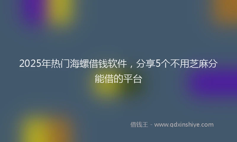 2025年热门海螺借钱软件，分享5个不用芝麻分能借的平台