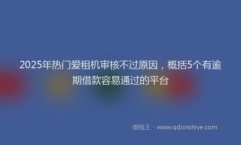2025年热门爱租机审核不过原因，概括5个有逾期借款容易通过的平台