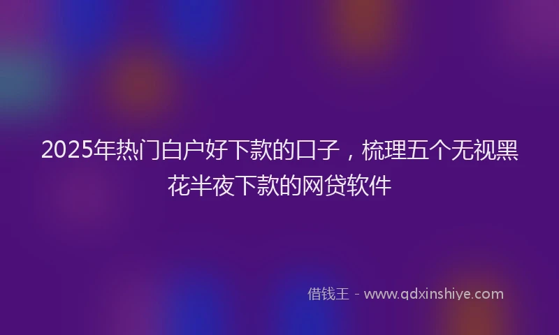 2025年热门白户好下款的口子，梳理五个无视黑花半夜下款的网贷软件