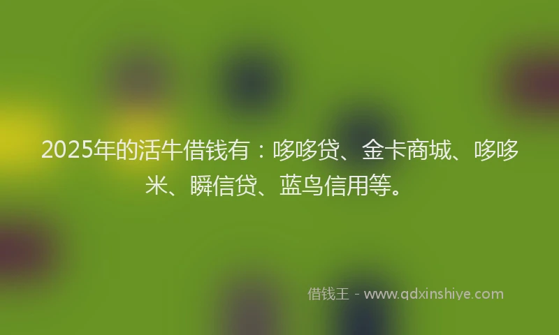 2025年的活牛借钱有：哆哆贷、金卡商城、哆哆米、瞬信贷、蓝鸟信用等。