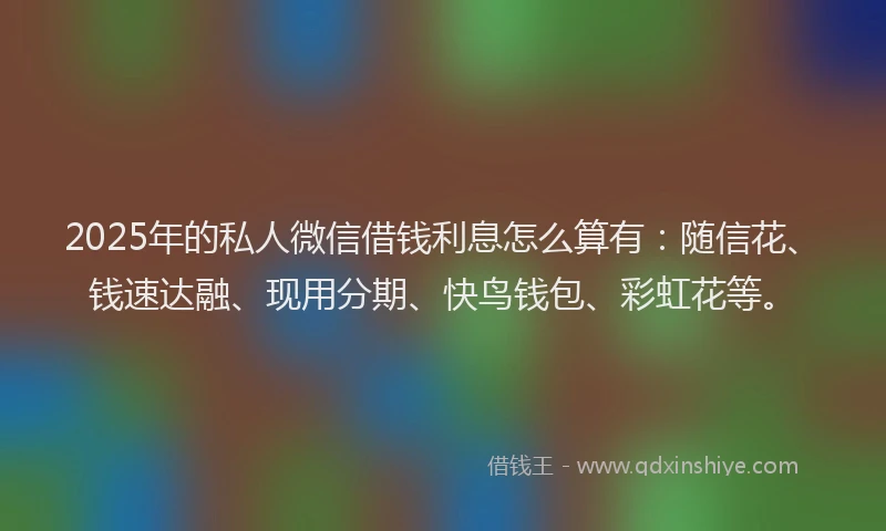 2025年的私人微信借钱利息怎么算有：随信花、钱速达融、现用分期、快鸟钱包、彩虹花等。