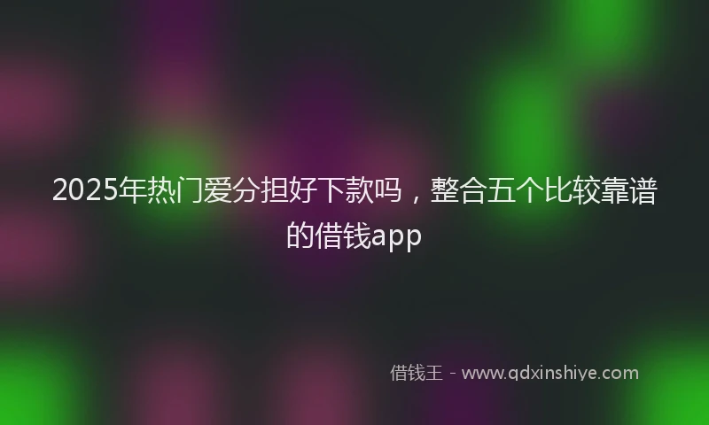 2025年热门爱分担好下款吗，整合五个比较靠谱的借钱app