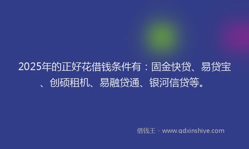 2025年的正好花借钱条件有：固金快贷、易贷宝、创硕租机、易融贷通、银河信贷等。