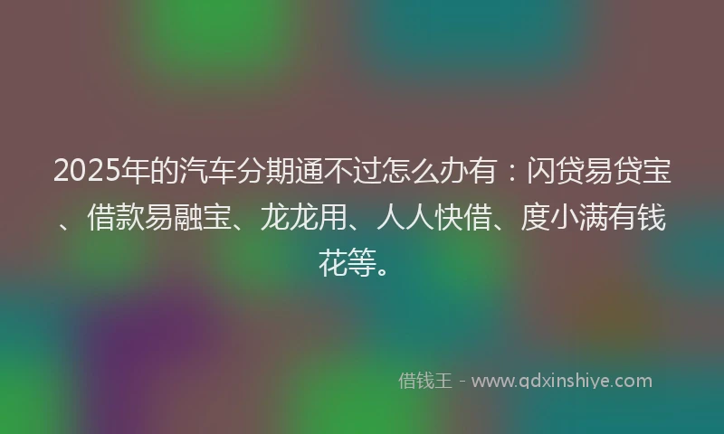 2025年的汽车分期通不过怎么办有：闪贷易贷宝、借款易融宝、龙龙用、人人快借、度小满有钱花等。