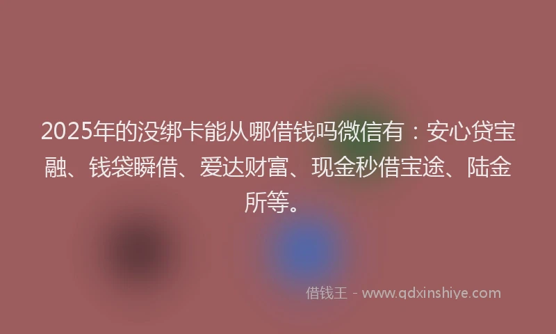 2025年的没绑卡能从哪借钱吗微信有：安心贷宝融、钱袋瞬借、爱达财富、现金秒借宝途、陆金所等。