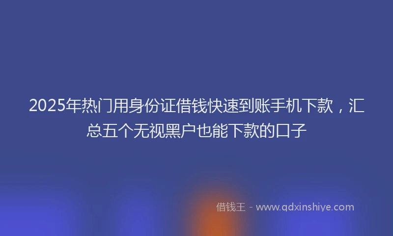 2025年热门用身份证借钱快速到账手机下款，汇总五个无视黑户也能下款的口子