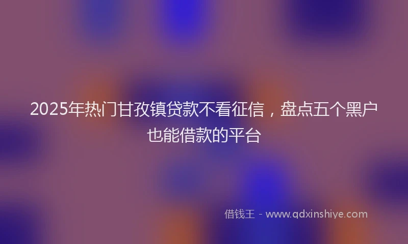 2025年热门甘孜镇贷款不看征信，盘点五个黑户也能借款的平台