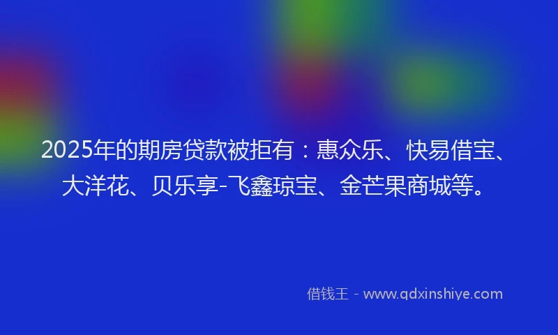 2025年的期房贷款被拒有：惠众乐、快易借宝、大洋花、贝乐享-飞鑫琼宝、金芒果商城等。