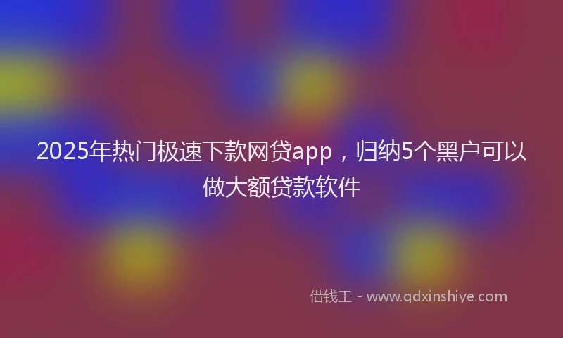 2025年热门极速下款网贷app，归纳5个黑户可以做大额贷款软件