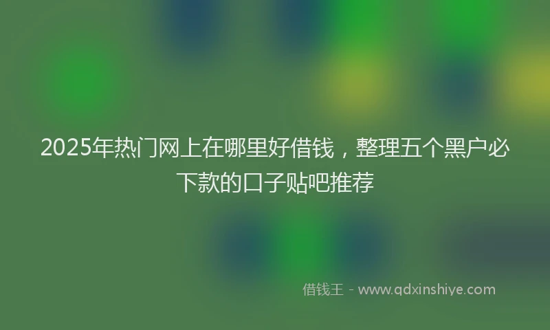 2025年热门网上在哪里好借钱，整理五个黑户必下款的口子贴吧推荐
