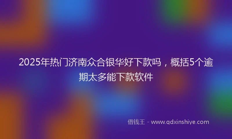 2025年热门济南众合银华好下款吗，概括5个逾期太多能下款软件