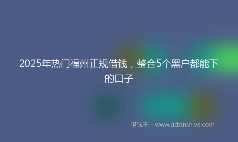 2025年热门福州正规借钱，整合5个黑户都能下的口子