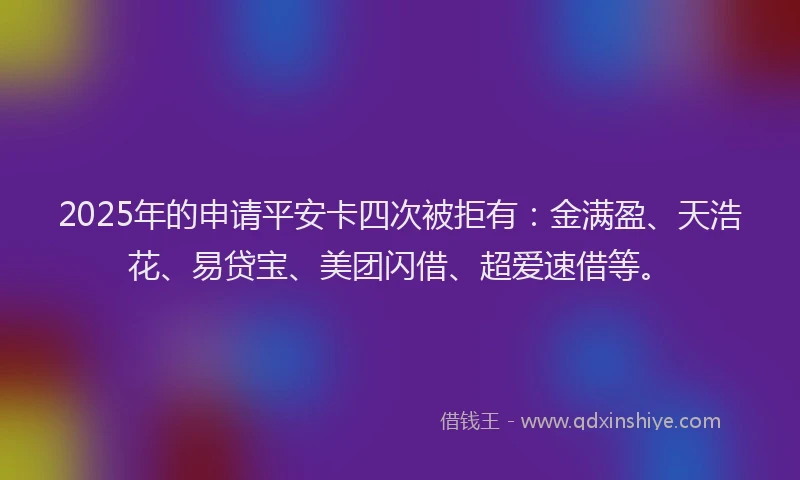 2025年的申请平安卡四次被拒有：金满盈、天浩花、易贷宝、美团闪借、超爱速借等。