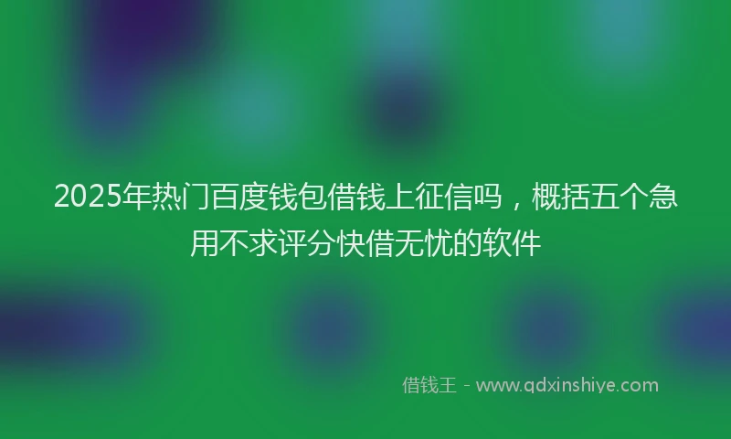 2025年热门百度钱包借钱上征信吗，概括五个急用不求评分快借无忧的软件
