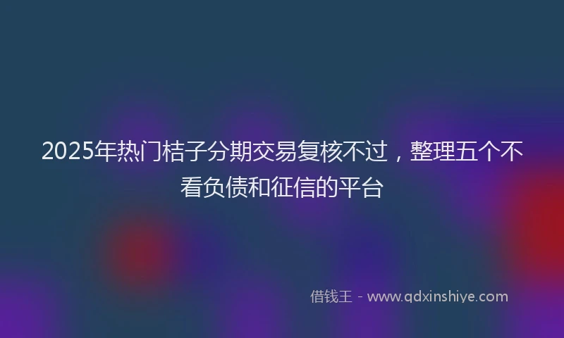 2025年热门桔子分期交易复核不过，整理五个不看负债和征信的平台