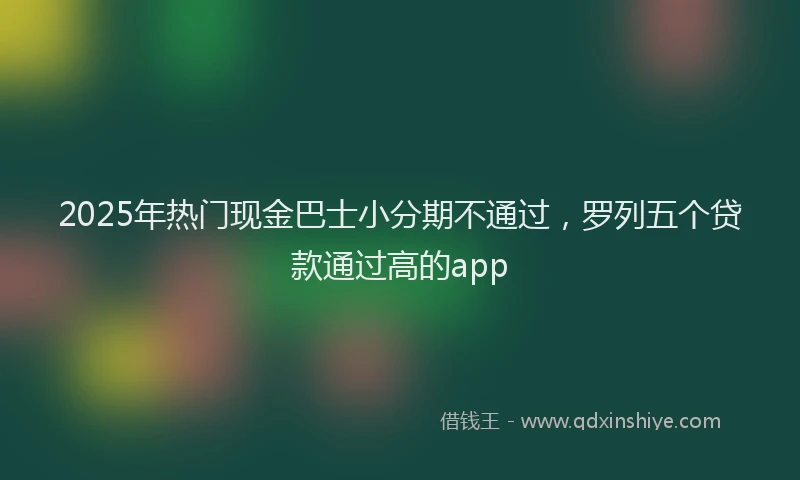2025年热门现金巴士小分期不通过，罗列五个贷款通过高的app