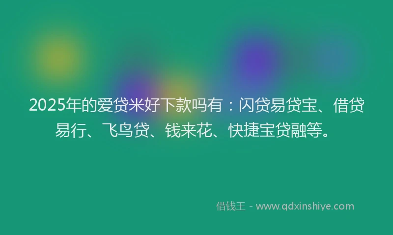 2025年的爱贷米好下款吗有：闪贷易贷宝、借贷易行、飞鸟贷、钱来花、快捷宝贷融等。