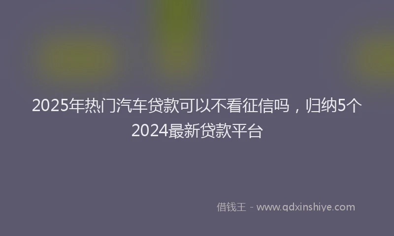 2025年热门汽车贷款可以不看征信吗，归纳5个2024最新贷款平台