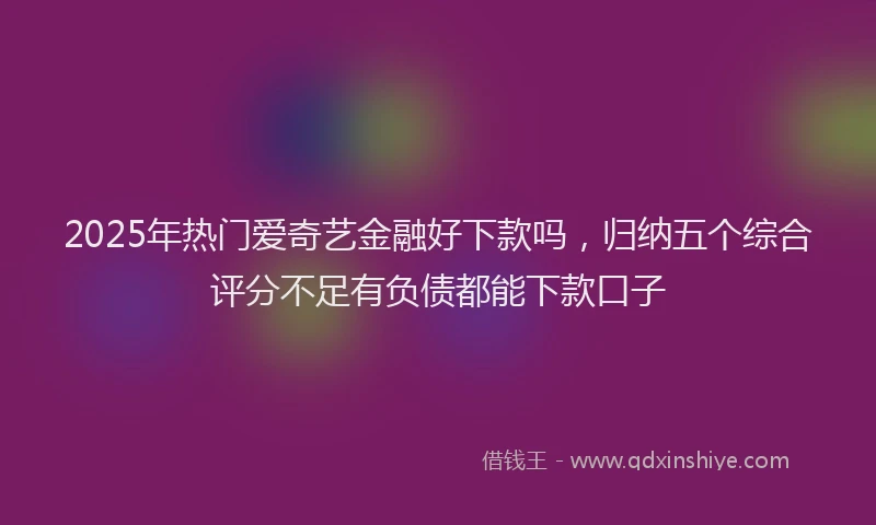 2025年热门爱奇艺金融好下款吗，归纳五个综合评分不足有负债都能下款口子