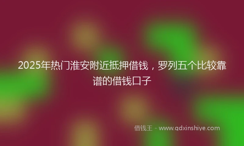 2025年热门淮安附近抵押借钱，罗列五个比较靠谱的借钱口子