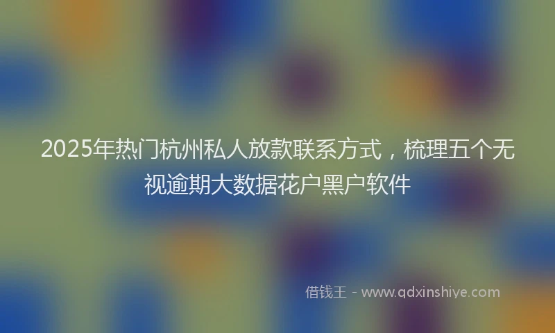2025年热门杭州私人放款联系方式，梳理五个无视逾期大数据花户黑户软件