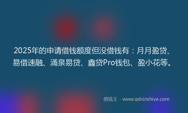 2025年的申请借钱额度但没借钱有：月月盈贷、易借速融、涌泉易贷、鑫贷Pro钱包、盈小花等。