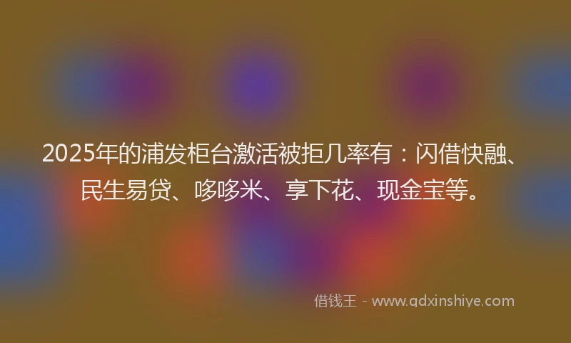 2025年的浦发柜台激活被拒几率有：闪借快融、民生易贷、哆哆米、享下花、现金宝等。
