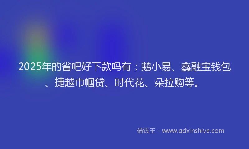 2025年的省吧好下款吗有：鹅小易、鑫融宝钱包、捷越巾帼贷、时代花、朵拉购等。