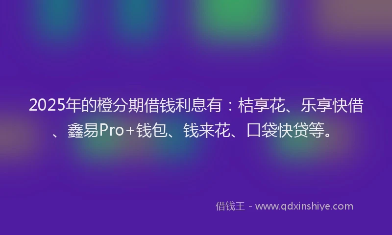 2025年的橙分期借钱利息有：桔享花、乐享快借、鑫易Pro+钱包、钱来花、口袋快贷等。