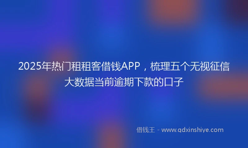 2025年热门租租客借钱APP，梳理五个无视征信大数据当前逾期下款的口子