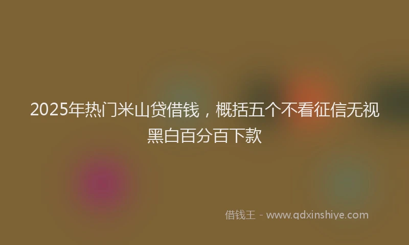 2025年热门米山贷借钱，概括五个不看征信无视黑白百分百下款