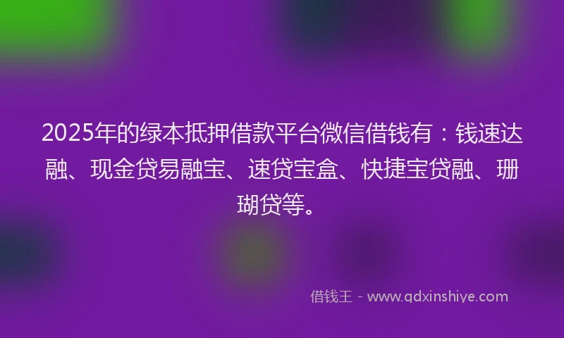 2025年的绿本抵押借款平台微信借钱有：钱速达融、现金贷易融宝、速贷宝盒、快捷宝贷融、珊瑚贷等。