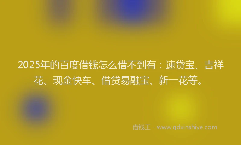 2025年的百度借钱怎么借不到有：速贷宝、吉祥花、现金快车、借贷易融宝、新一花等。