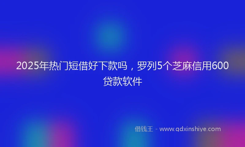 2025年热门短借好下款吗，罗列5个芝麻信用600贷款软件