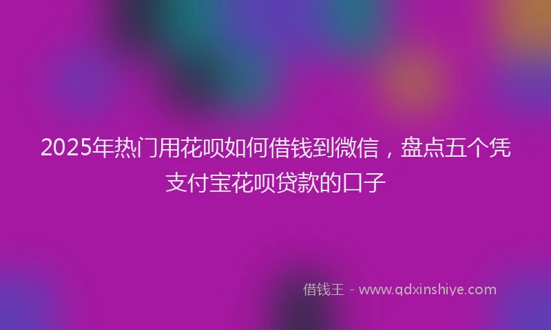 2025年热门用花呗如何借钱到微信，盘点五个凭支付宝花呗贷款的口子