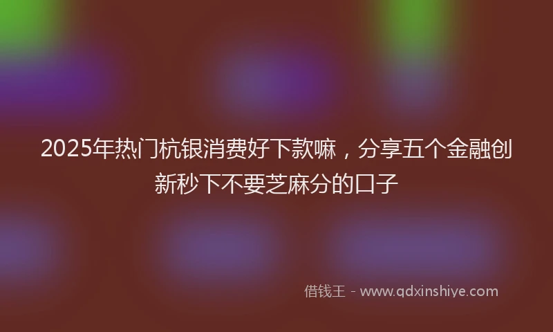 2025年热门杭银消费好下款嘛，分享五个金融创新秒下不要芝麻分的口子