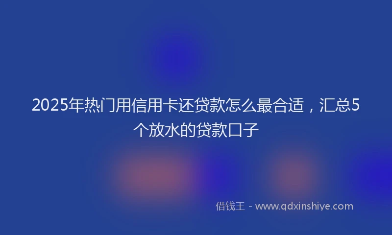 2025年热门用信用卡还贷款怎么最合适，汇总5个放水的贷款口子
