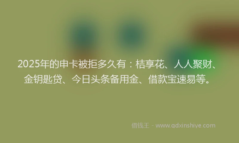 2025年的申卡被拒多久有：桔享花、人人聚财、金钥匙贷、今日头条备用金、借款宝速易等。