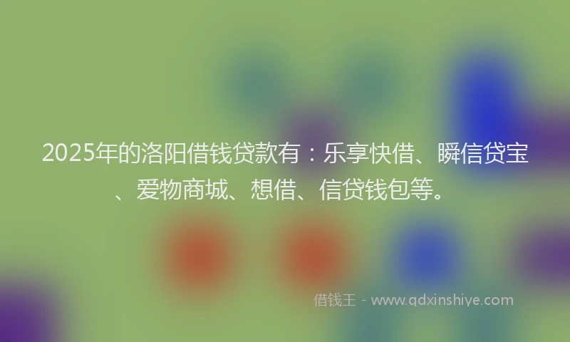2025年的洛阳借钱贷款有：乐享快借、瞬信贷宝、爱物商城、想借、信贷钱包等。