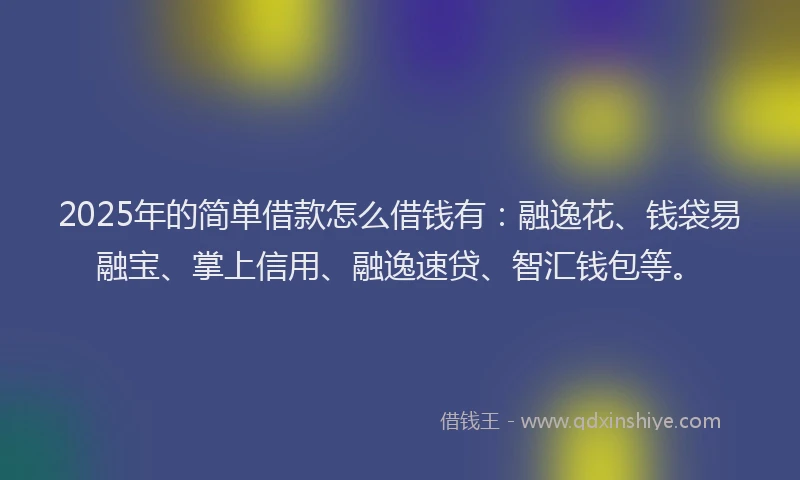 2025年的简单借款怎么借钱有：融逸花、钱袋易融宝、掌上信用、融逸速贷、智汇钱包等。