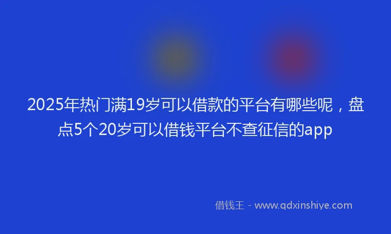 2025年热门满19岁可以借款的平台有哪些呢，盘点5个20岁可以借钱平台不查征信的app