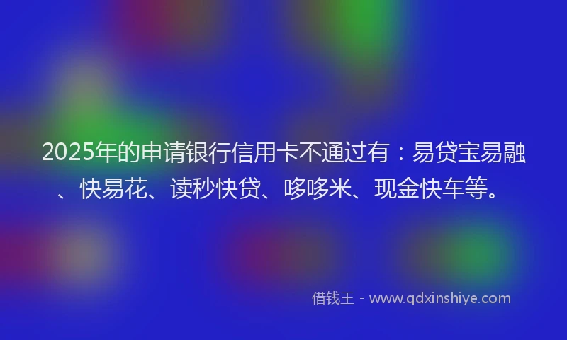 2025年的申请银行信用卡不通过有：易贷宝易融、快易花、读秒快贷、哆哆米、现金快车等。