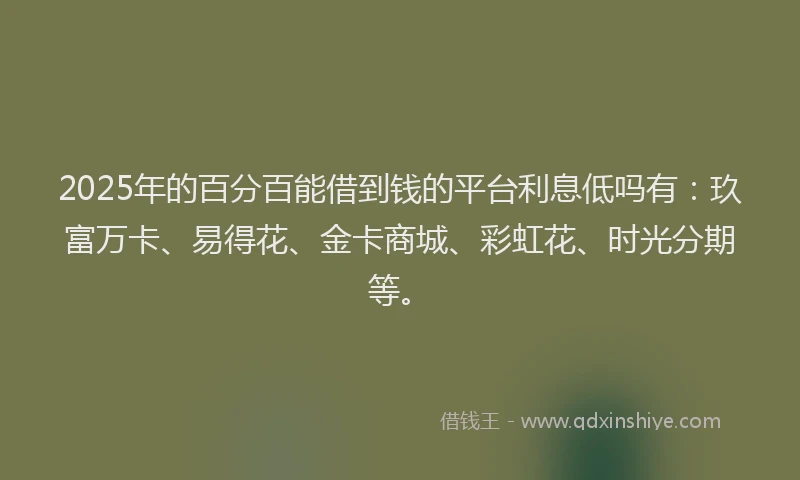 2025年的百分百能借到钱的平台利息低吗有：玖富万卡、易得花、金卡商城、彩虹花、时光分期等。
