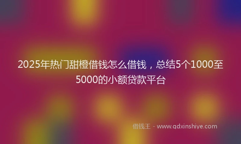 2025年热门甜橙借钱怎么借钱，总结5个1000至5000的小额贷款平台